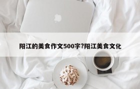 阳江的美食作文500字?阳江美食文化